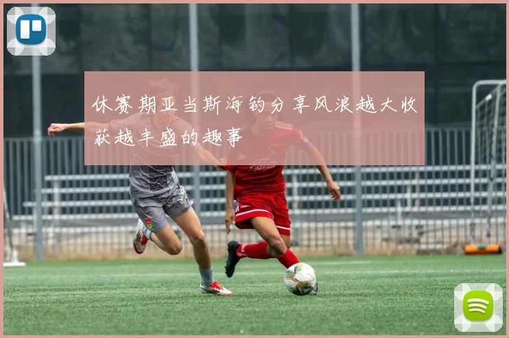 休赛期亚当斯海钓分享风浪越大收获越丰盛的趣事
