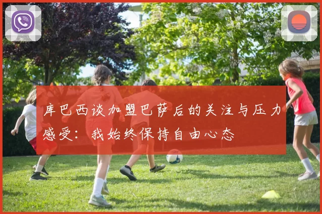 库巴西谈加盟巴萨后的关注与压力感受：我始终保持自由心态