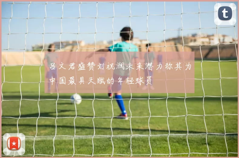 吕文君盛赞刘祝润未来潜力称其为中国最具天赋的年轻球员