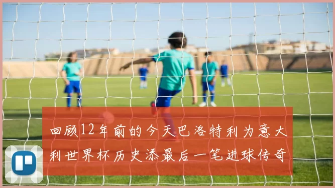 回顾12年前的今天巴洛特利为意大利世界杯历史添最后一笔进球传奇