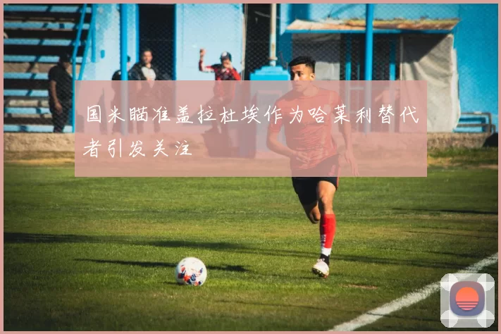 国米瞄准盖拉杜埃作为哈莱利替代者引发关注