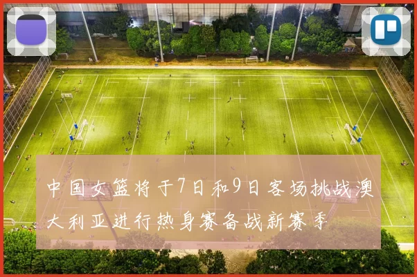 中国女篮将于7日和9日客场挑战澳大利亚进行热身赛备战新赛季