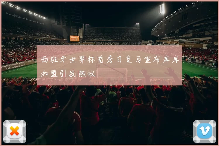 西班牙世界杯首秀日皇马宣布库库加盟引发热议