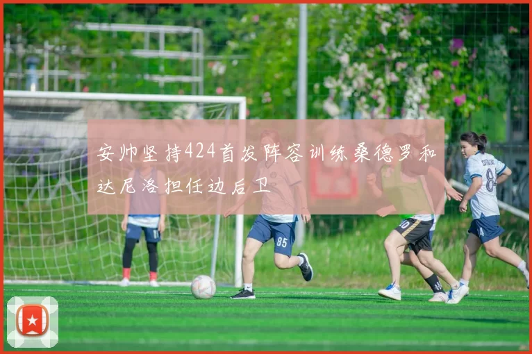 安帅坚持424首发阵容训练桑德罗和达尼洛担任边后卫