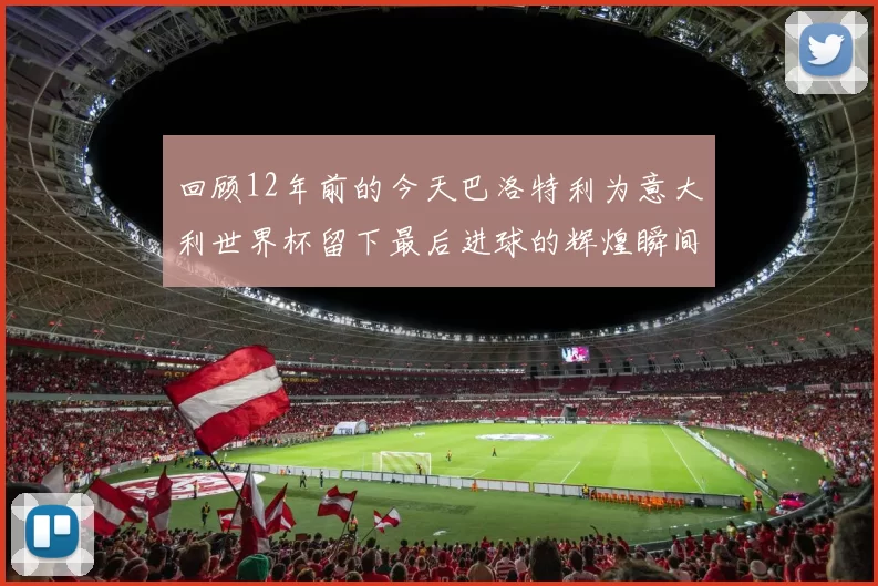 回顾12年前的今天巴洛特利为意大利世界杯留下最后进球的辉煌瞬间